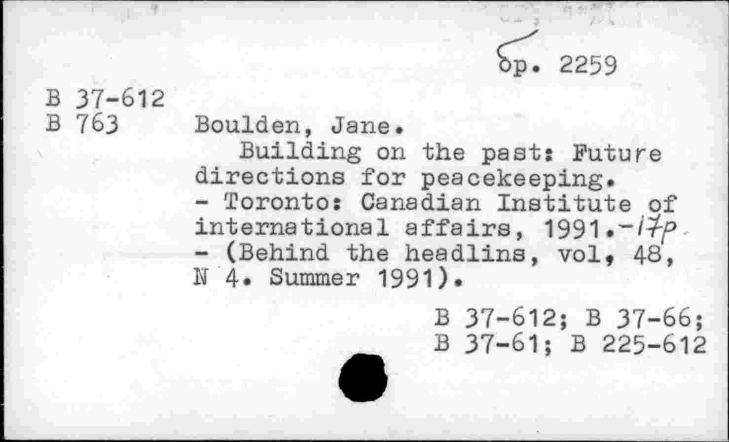 ﻿2259
B 37-612 B 763
Boulden, Jane.
Building on the pasts Future directions for peacekeeping.
-	Toronto: Canadian Institute of international affairs, 1991
-	(Behind the headlins, vol, 48, N4« Summer 1991).
B 37-612; B 37-66;
B 37-61; B 225-612